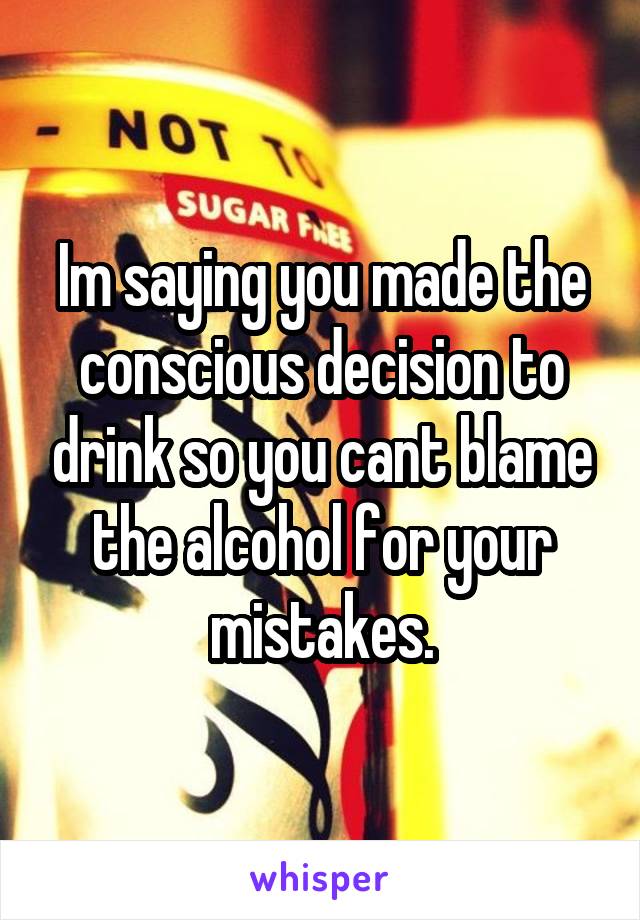 Im saying you made the conscious decision to drink so you cant blame the alcohol for your mistakes.