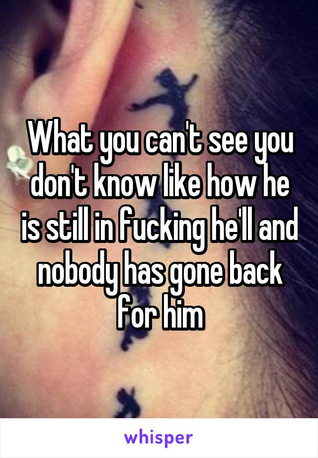 What you can't see you don't know like how he is still in fucking he'll and nobody has gone back for him
