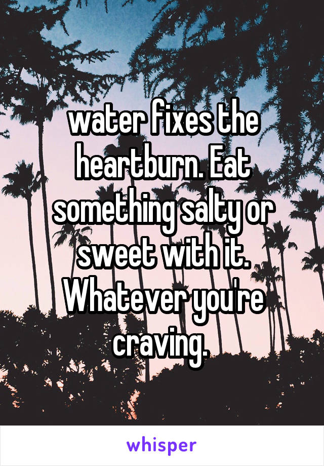 water fixes the heartburn. Eat something salty or sweet with it. Whatever you're craving. 