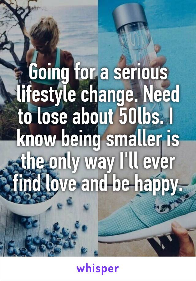 Going for a serious lifestyle change. Need to lose about 50lbs. I  know being smaller is the only way I'll ever find love and be happy. 