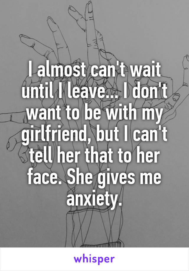 I almost can't wait until I leave... I don't want to be with my girlfriend, but I can't tell her that to her face. She gives me anxiety.