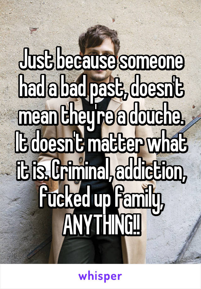 Just because someone had a bad past, doesn't mean they're a douche. It doesn't matter what it is. Criminal, addiction, fucked up family, ANYTHING!!