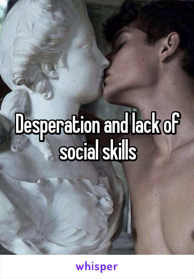Desperation and lack of social skills