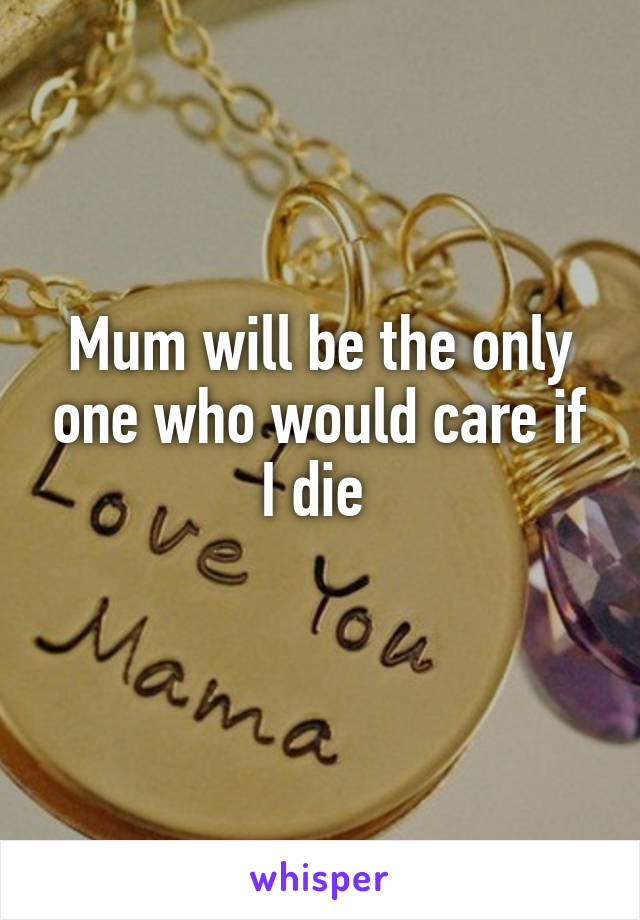 Mum will be the only one who would care if I die 

