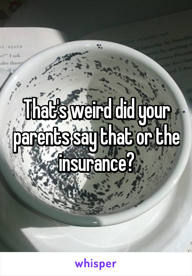 That's weird did your parents say that or the insurance?