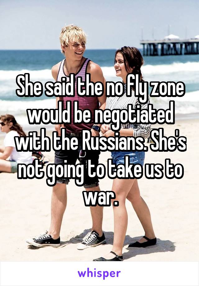 She said the no fly zone would be negotiated with the Russians. She's not going to take us to war.