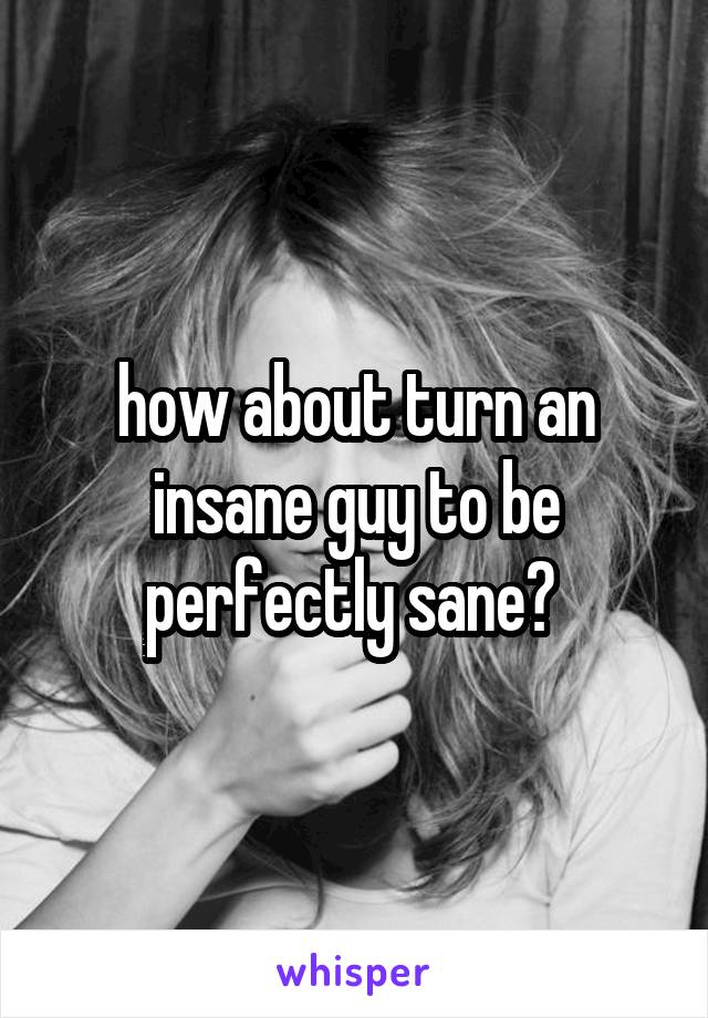 how about turn an insane guy to be perfectly sane? 