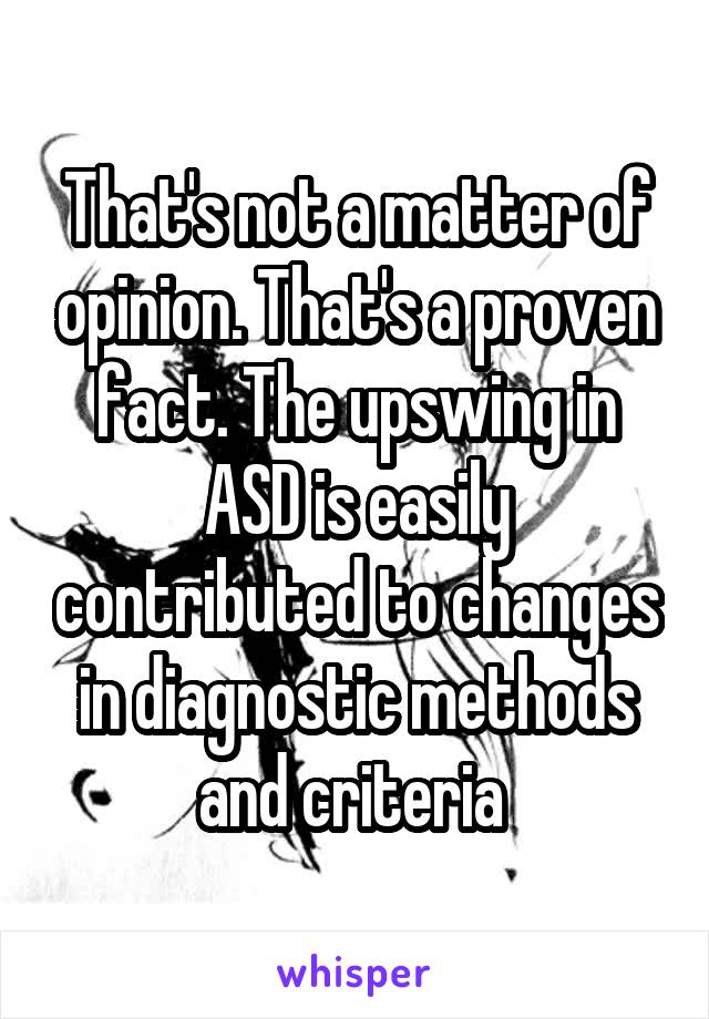 That's not a matter of opinion. That's a proven fact. The upswing in ASD is easily contributed to changes in diagnostic methods and criteria 