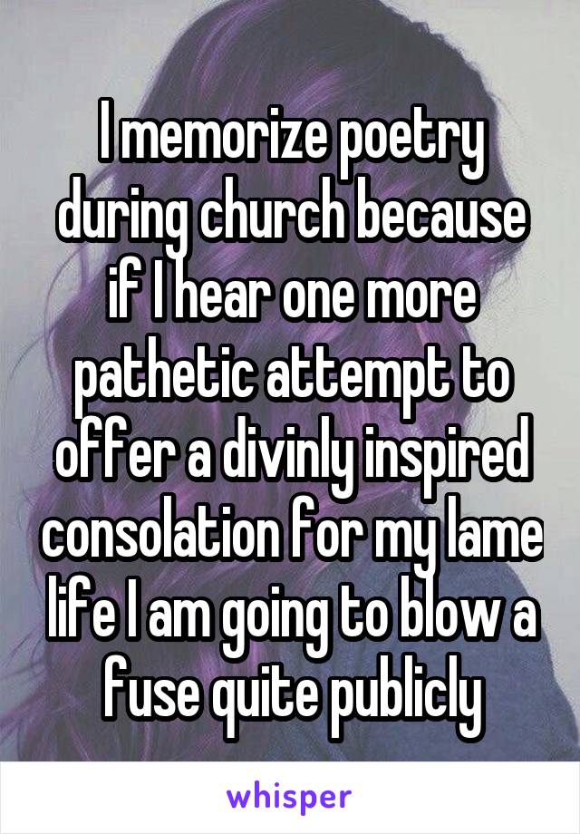 I memorize poetry during church because if I hear one more pathetic attempt to offer a divinly inspired consolation for my lame life I am going to blow a fuse quite publicly