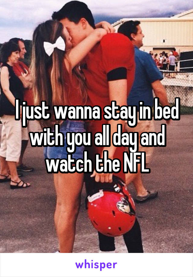 I just wanna stay in bed with you all day and watch the NFL