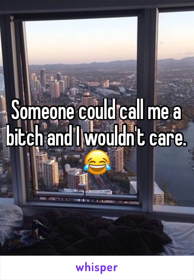 Someone could call me a bitch and I wouldn't care. 😂