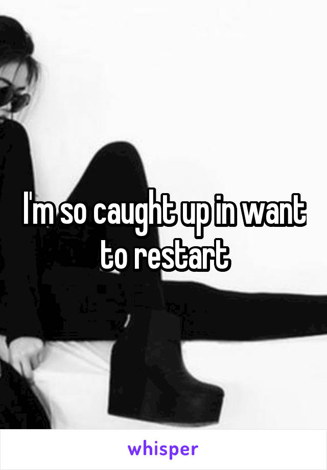 I'm so caught up in want to restart