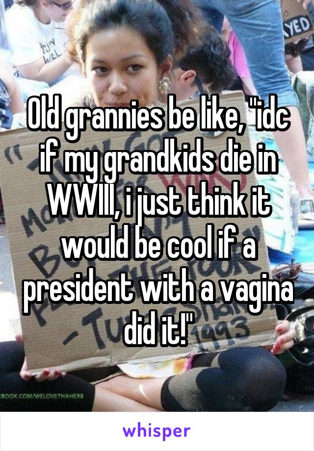 Old grannies be like, "idc if my grandkids die in WWIII, i just think it would be cool if a president with a vagina did it!"