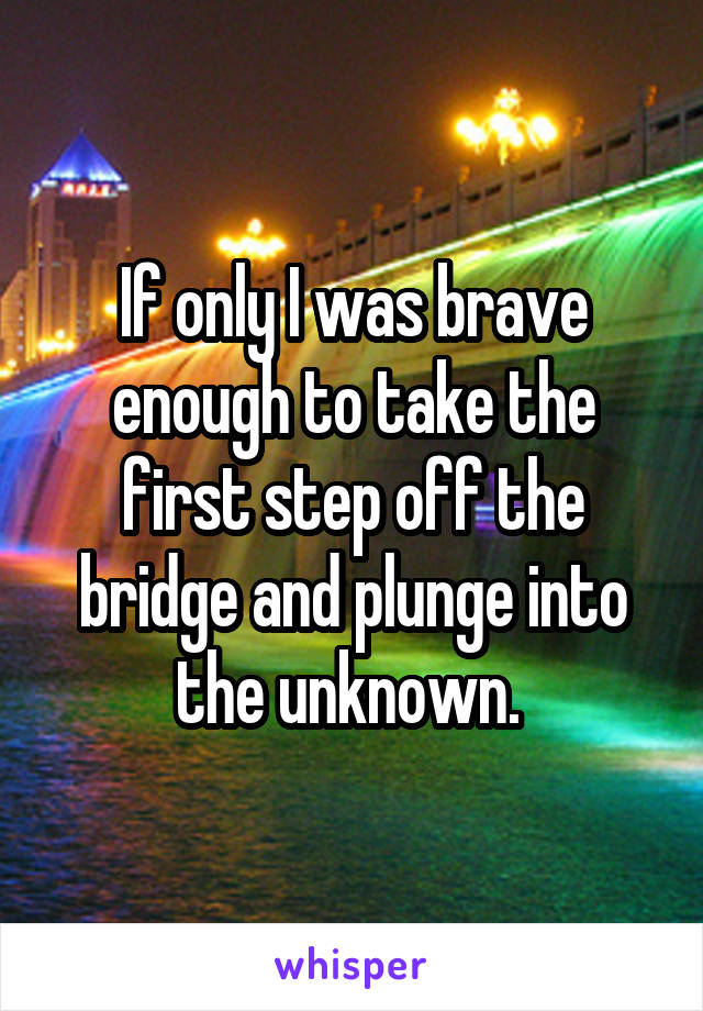 If only I was brave enough to take the first step off the bridge and plunge into the unknown. 