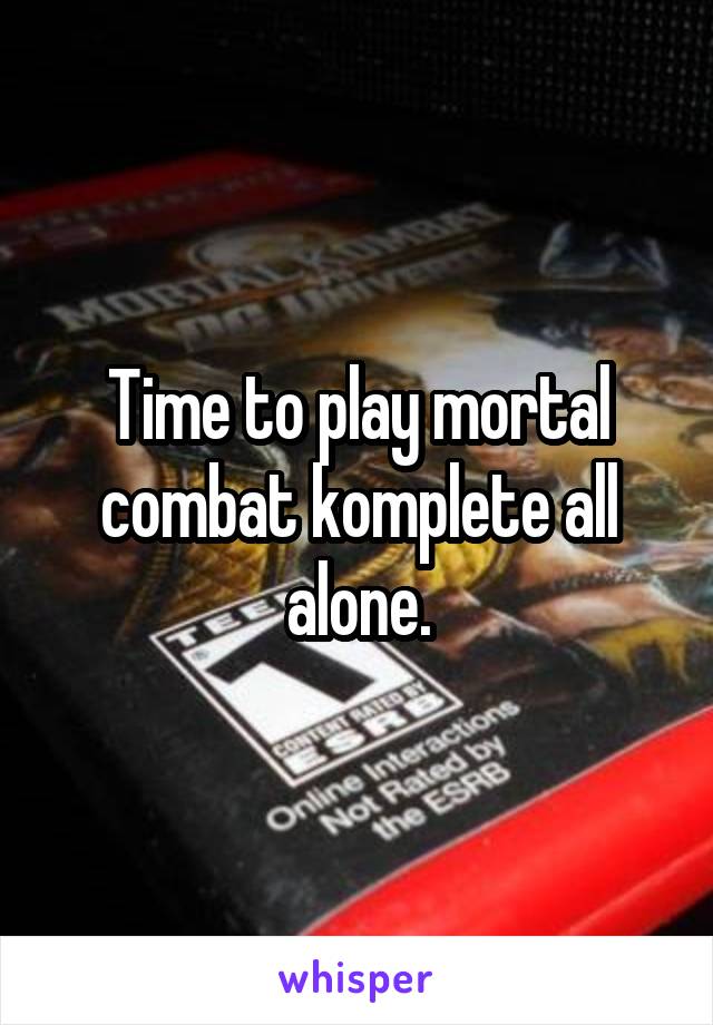 Time to play mortal combat komplete all alone.