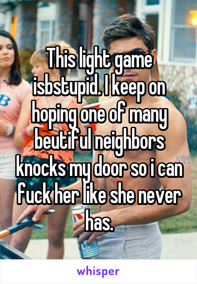 This light game isbstupid. I keep on hoping one of many beutiful neighbors knocks my door so i can fuck her like she never has.