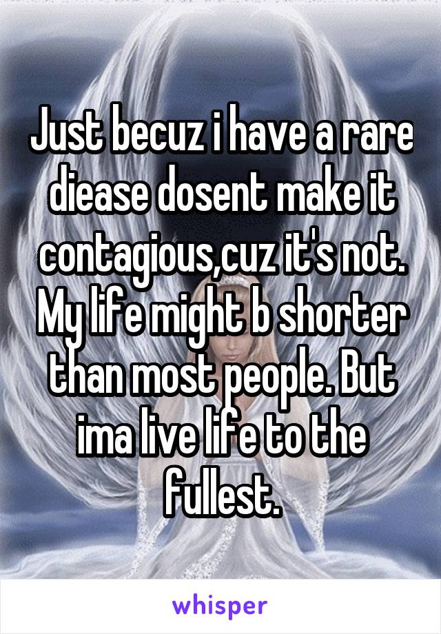 Just becuz i have a rare diease dosent make it contagious,cuz it's not. My life might b shorter than most people. But ima live life to the fullest.