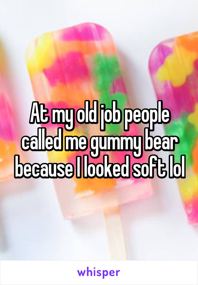 At my old job people called me gummy bear because I looked soft lol