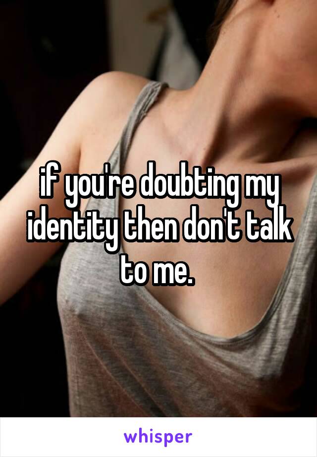 if you're doubting my identity then don't talk to me. 
