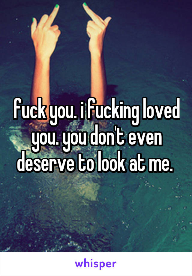 fuck you. i fucking loved you. you don't even deserve to look at me. 
