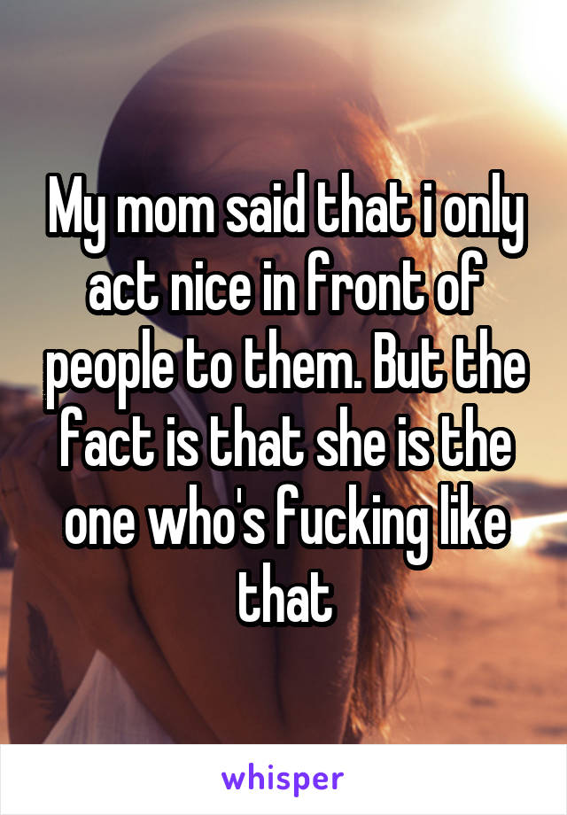 My mom said that i only act nice in front of people to them. But the fact is that she is the one who's fucking like that