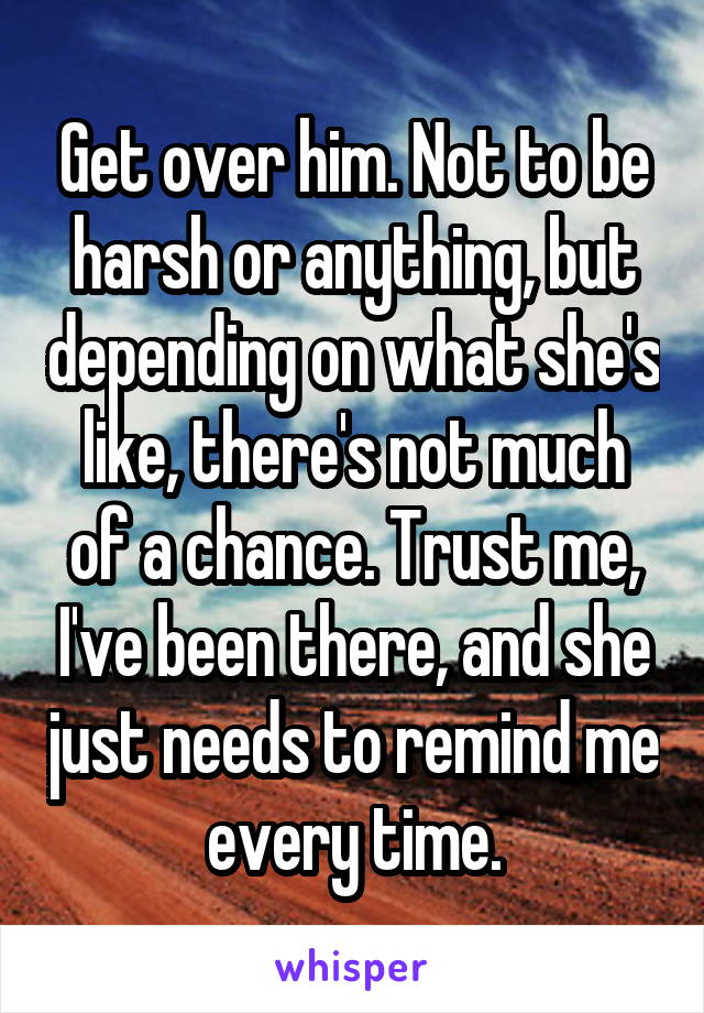 Get over him. Not to be harsh or anything, but depending on what she's like, there's not much of a chance. Trust me, I've been there, and she just needs to remind me every time.