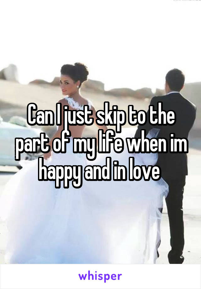 Can I just skip to the part of my life when im happy and in love 