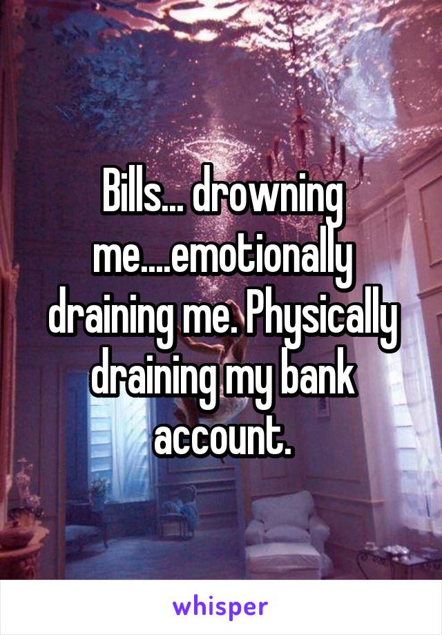 Bills... drowning me....emotionally draining me. Physically draining my bank account.