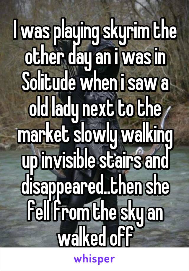 I was playing skyrim the other day an i was in Solitude when i saw a old lady next to the market slowly walking up invisible stairs and disappeared..then she fell from the sky an walked off