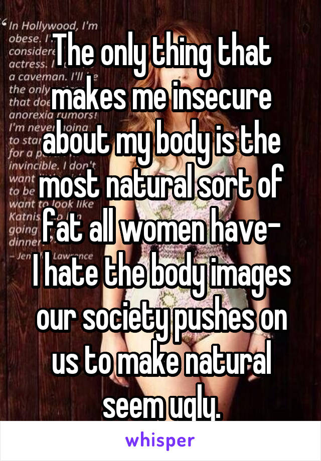 The only thing that makes me insecure about my body is the most natural sort of fat all women have-
I hate the body images our society pushes on us to make natural seem ugly.