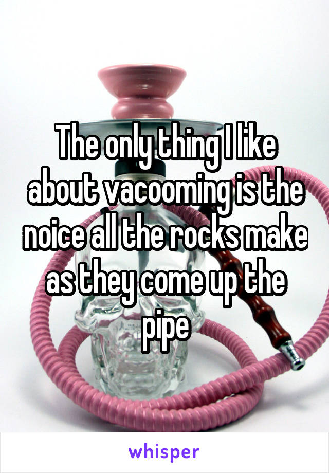The only thing I like about vacooming is the noice all the rocks make as they come up the pipe