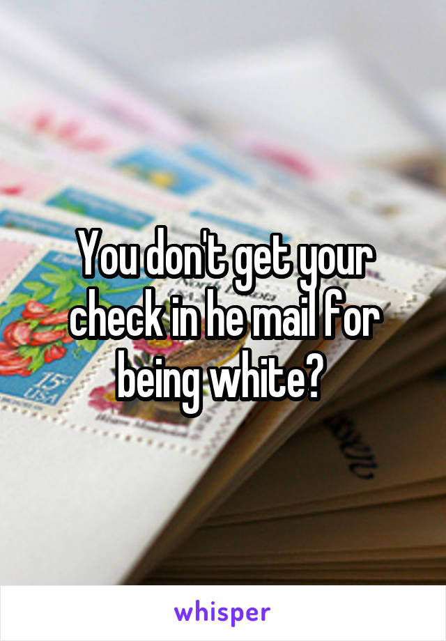 You don't get your check in he mail for being white? 