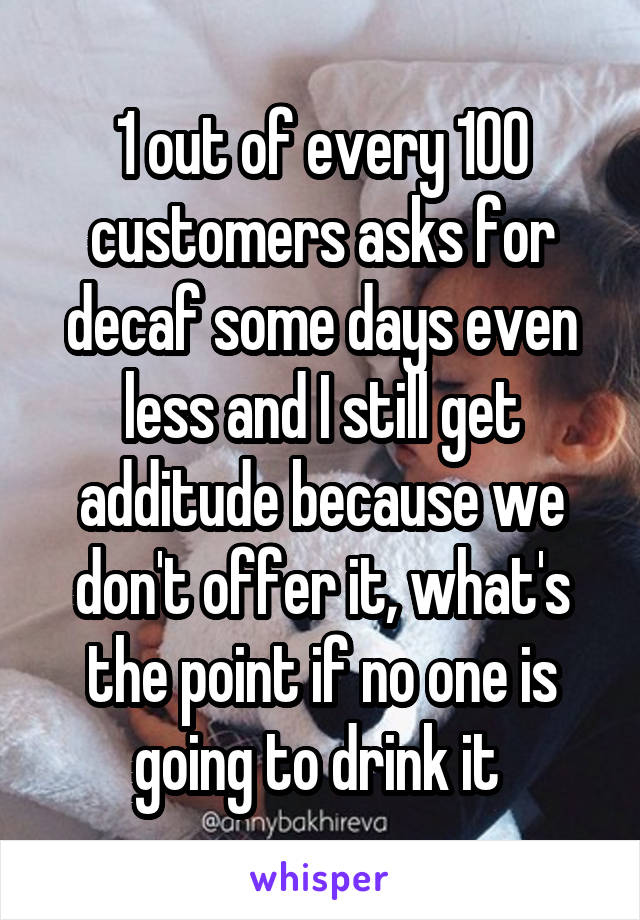 1 out of every 100 customers asks for decaf some days even less and I still get additude because we don't offer it, what's the point if no one is going to drink it 