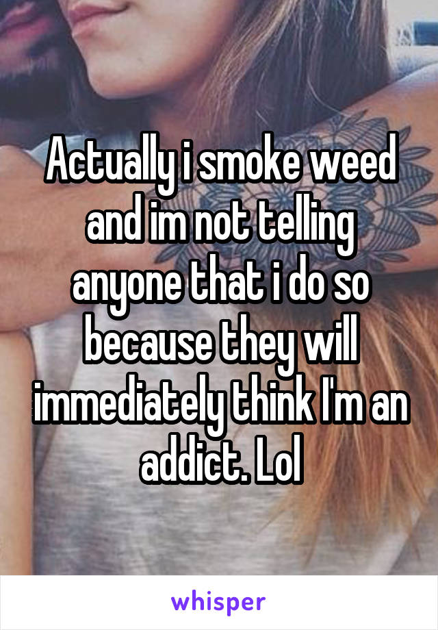 Actually i smoke weed and im not telling anyone that i do so because they will immediately think I'm an addict. Lol