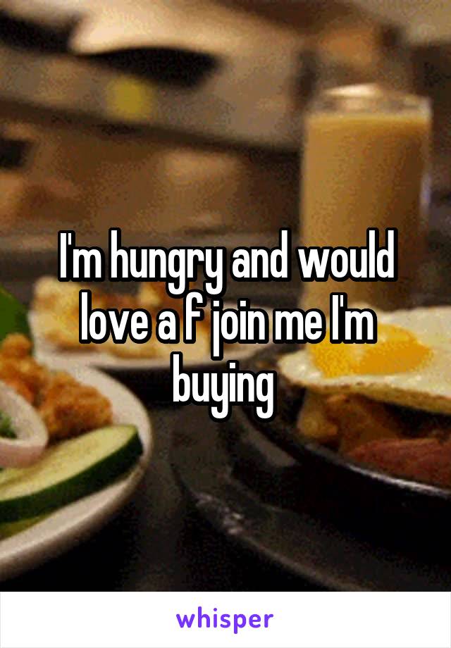 I'm hungry and would love a f join me I'm buying 