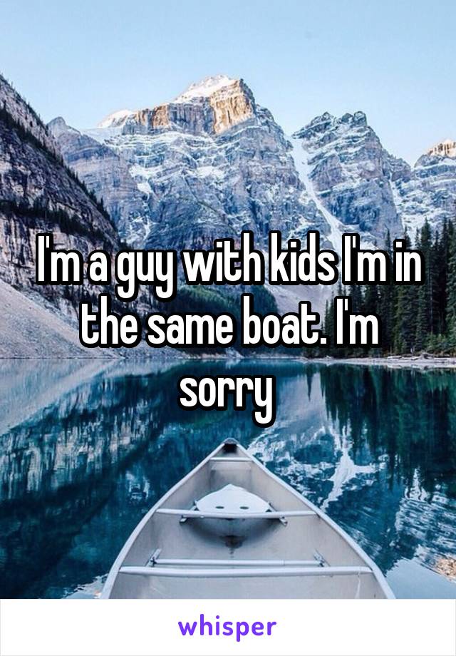 I'm a guy with kids I'm in the same boat. I'm sorry 