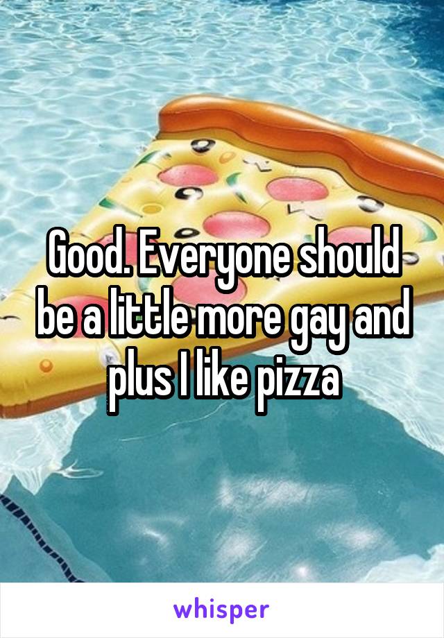 Good. Everyone should be a little more gay and plus I like pizza