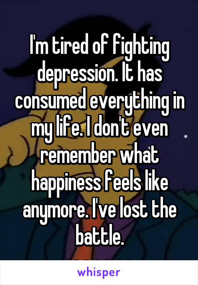 I'm tired of fighting depression. It has consumed everything in my life. I don't even remember what happiness feels like anymore. I've lost the battle.