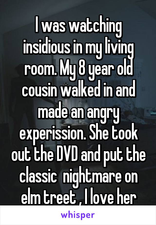 I was watching insidious in my living room. My 8 year old cousin walked in and made an angry experission. She took out the DVD and put the classic  nightmare on elm treet , I love her