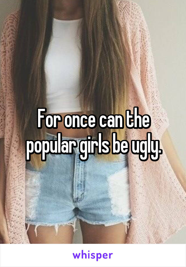 For once can the popular girls be ugly.