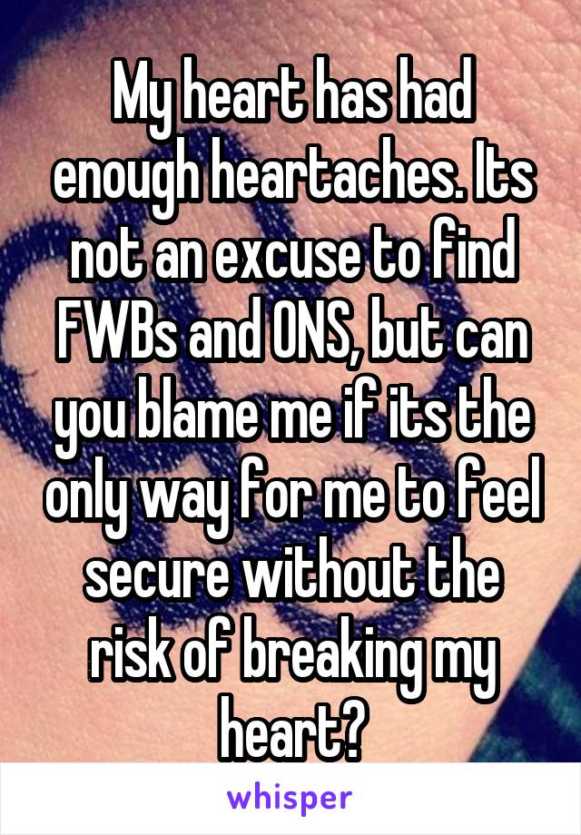 My heart has had enough heartaches. Its not an excuse to find FWBs and ONS, but can you blame me if its the only way for me to feel secure without the risk of breaking my heart?