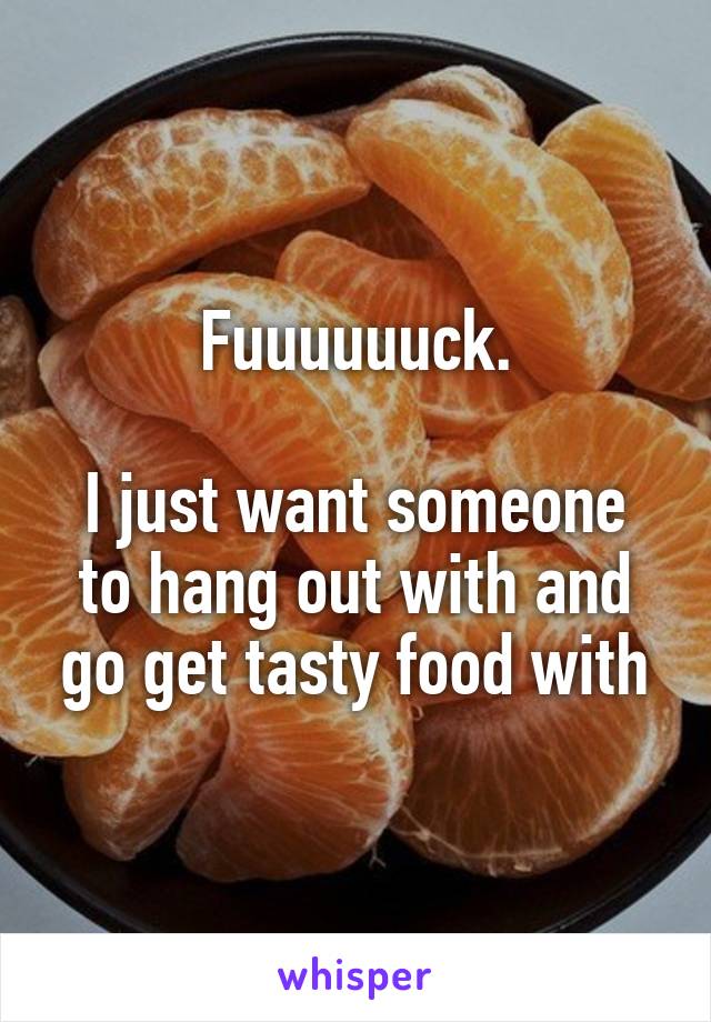 Fuuuuuuck.

I just want someone to hang out with and go get tasty food with