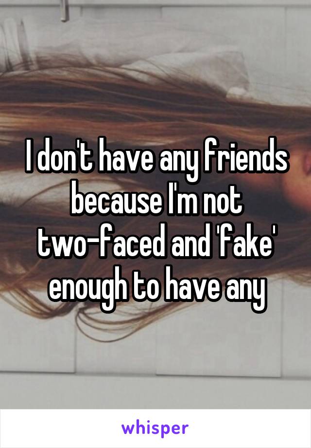 I don't have any friends because I'm not two-faced and 'fake' enough to have any