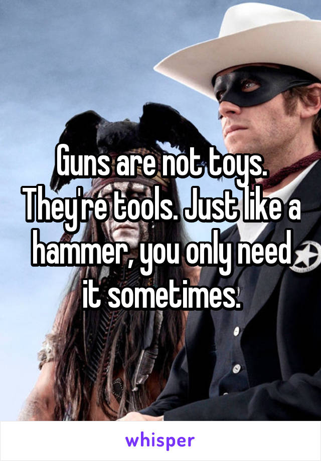 Guns are not toys. They're tools. Just like a hammer, you only need it sometimes.