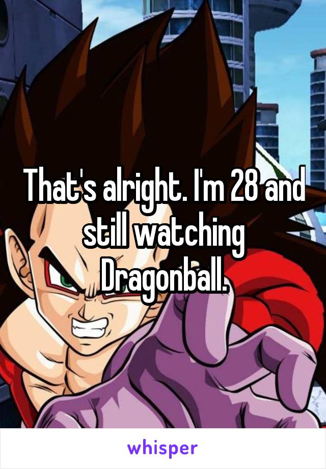 That's alright. I'm 28 and still watching Dragonball.
