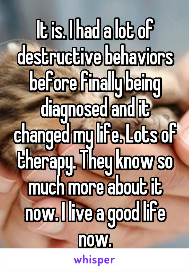 It is. I had a lot of destructive behaviors before finally being diagnosed and it changed my life. Lots of therapy. They know so much more about it now. I live a good life now.