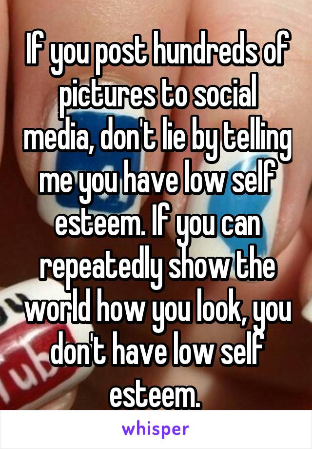 If you post hundreds of pictures to social media, don't lie by telling me you have low self esteem. If you can repeatedly show the world how you look, you don't have low self esteem. 