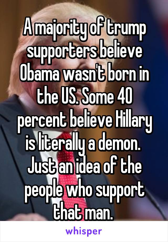 A majority of trump supporters believe Obama wasn't born in the US. Some 40 percent believe Hillary is literally a demon. 
Just an idea of the people who support that man. 