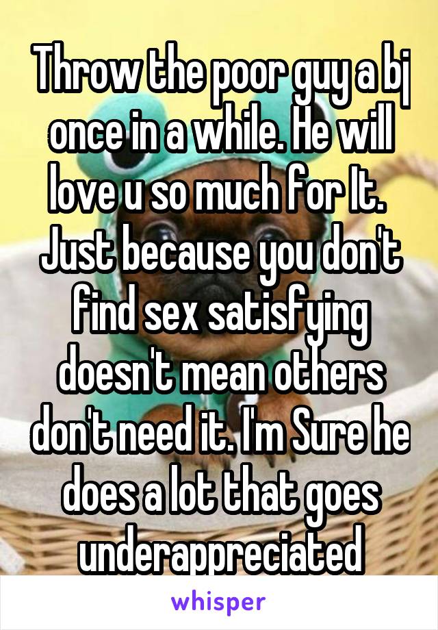 Throw the poor guy a bj once in a while. He will love u so much for It.  Just because you don't find sex satisfying doesn't mean others don't need it. I'm Sure he does a lot that goes underappreciated