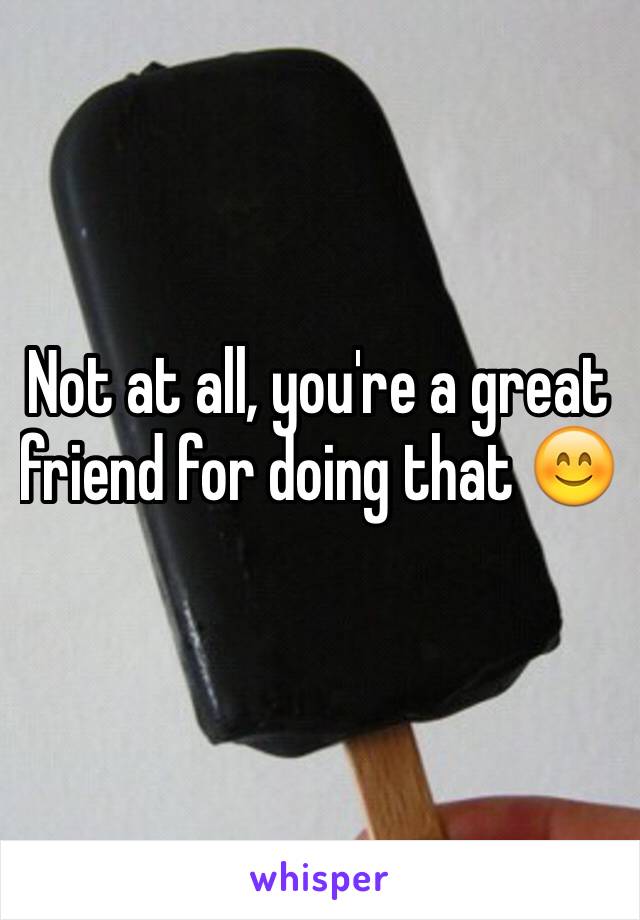 Not at all, you're a great friend for doing that 😊